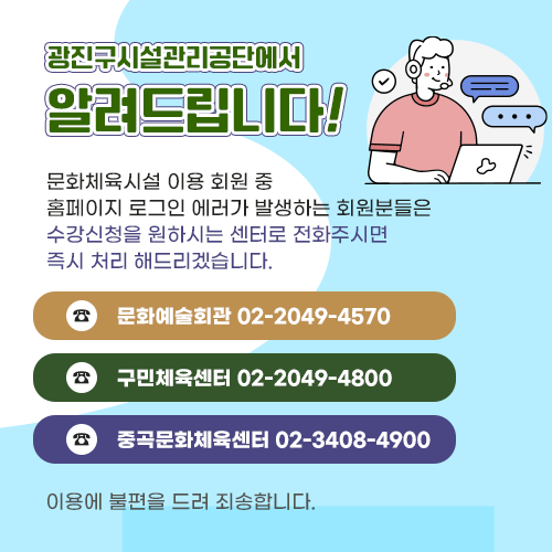 광진구시설관리공단에서 알려드립니다.
문화체육시설 이용 회원 중 홈페이지 로그인 에러가 발생하는 회원분들은 수강신청을 원하시는 센터로 전화주시면 즉시 처리 해드리겠습니다.
문화예술회관 02-2049-4570/구민체육센터 02-2049-4800/중곡문화체육센터 02-3408-4900 이용에 불편을 드려 죄송합니다.