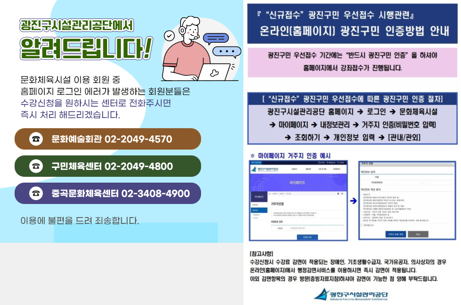 [광진구시설관리공단에서 알려드립니다] 문화체육시설 이용 회원 중 홈페이지 로그인 에러가 발생하는 회원분들은 수강신청을 원하시는 센터로 전화주시면 즉시 처리 해드리겠습니다. 문화예술회관 전화번호: 02-2049-4570, 구민체육센터 전화번호: 02-2049-4800, 중곡문화체육센터 전화번호: 02-3408-4900. 이용에 불편을 드려 죄송합니다. [신규접수 광진구민 우선접수 시행 관련. 온라인 홈페이지 광진구민 인증방법 안내] 광진구민 우선접수 기간에는 반드시 광진구민 인증을 하셔야 홈페이지에서 강좌접수가 진행됩니다. [신규 접수 광진구민 우선접수에 따른 광진구민 인증 절차] 광진구시설관리공단 홈페이지 > 로그인 > 문화체육시설 > 마이페이지 > 내정보관리 > 거주지 인증(비밀번호 입력) > 조회하기 > 개인정보 입력 > 관내/관외. [참고사항] 수강신청시 수강료 감면이 적용되는 경우 온라인에서 행정감면서비스를 이용하시면 즉시 감면이 적용됩니다.